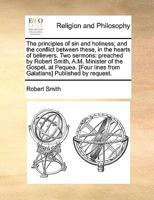 The principles of sin and holiness; and the conflict between these, in the hearts of believers. Two sermons: preached by Robert Smith, A.M. Minister ... lines from Galatians] Published by request. 1275610528 Book Cover