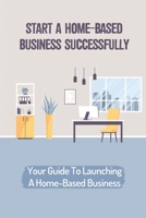 Start A Home-Based Business Successfully: Your Guide To Launching A Home-Based Business: Ideas Business From Home B09CH92FBT Book Cover