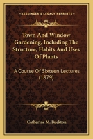 Town And Window Gardening, Including The Structure, Habits And Uses Of Plants: A Course Of Sixteen Lectures 1437354491 Book Cover