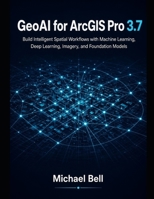 GeoAI with ArcGIS Pro 3.7: Build Intelligent Spatial Workflows with Machine Learning, Deep Learning, Imagery, and Foundation Models B0HGC2WR3Q Book Cover