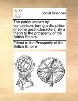 The patriot known by comparison; being a disqisition of some great characters. By a friend to the prosperity of the British Empire. 1170853536 Book Cover