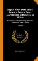 Report of the State Trials, Before a General Court Martial Held at Montreal in 1838-9: Exhibiting a Complete History of the Late Rebellion in Lower Canada; Volume 1 0344241092 Book Cover