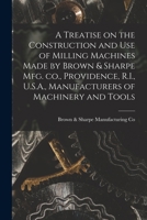 A Treatise on the Construction and use of Milling Machines Made by Brown & Sharpe mfg. co., Providence, R.I., U.S.A., Manufacturers of Machinery and Tools 101598004X Book Cover