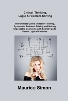 Critical Thinking, Logic & Problem-Solving: The Ultimate Guide to Better Thinking, Systematic Problem Solving and Making Impeccable Decisions with Secret Tips to Detect Logical Fallacies 1806306654 Book Cover