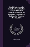 Shall Women Now Be Excluded from Adelbert College of Western Reserve University; An Argument Presented to the Board of Trustees, Nov. 7th, 1884 134715440X Book Cover
