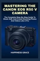 MASTERING THE CANON EOS R50 V CAMERA: The Complete Step-By-Step Guide To Shoot, Edit, And Create Stunning Photos And Videos Like A Pro B0GHGFV8H9 Book Cover
