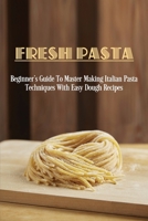 Fresh Pasta: Beginner's Guide To Master Making Italian Pasta Techniques With Easy Dough Recipes: Tools Used To Make Pasta Dough B0986BMPMF Book Cover