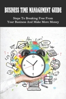 Business Time Management Guide: Steps To Breaking Free From Your Business And Make More Money: Time Management Guide For Business B099BXN88H Book Cover