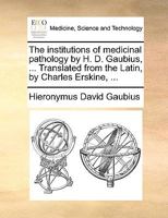 The institutions of medicinal pathology by H. D. Gaubius, ... Translated from the Latin, by Charles Erskine, ... 1140675508 Book Cover