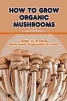 How To Grow Organic Mushrooms: Guide To Growing Mushrooms Organically At Home: Tips For Growing Mushroom B09CRLCF5X Book Cover