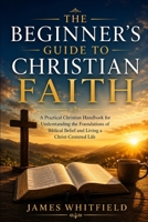 THE BEGINNER'S GUIDE TO CHRISTIAN FAITH: A Practical Christian Handbook for Understanding the Foundations of Biblical Belief and Living a Christ-Centered Life (Foundation of Faith Series) B0HCL2KSP4 Book Cover
