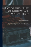 Figs or Pigs? Fruit or Brute? Shall We Eat Flesh?: A Comprehensive Statement of the Principal Reasons for Entertaining the Vegetarian or Fruitarian Principle 1014151767 Book Cover