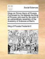 Elogy on Prince Henry of Prussia. Composed by His Majesty the King of Prussia; and read by his order in an extraordinary assembly of the Academy of Sciences at Berlin. 1140840479 Book Cover