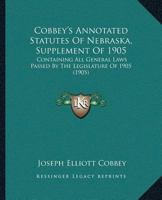 Cobbey’s Annotated Statutes Of Nebraska, Supplement Of 1905: Containing All General Laws Passed By The Legislature Of 1905 1166488292 Book Cover