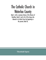 The Catholic Church in Waterloo County: Book I, With a Summary History of the Diocese of Hamilton, Book II, and a List of the Clergy who Labored in its District From the Beginning to the Present, Book 1014774861 Book Cover