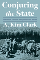 Conjuring the State: Public Health Encounters in Highland Ecuador, 1908-1945 082294782X Book Cover