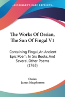 The Works Of Ossian, The Son Of Fingal V1: Containing Fingal, An Ancient Epic Poem, In Six Books, And Several Other Poems 1165807548 Book Cover