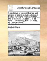A catalogue of several libraries and parcels of books, including those of the late Reverend Thomas Ashton, ... and of the Rev. T. Liddel, ... to be ... Monday, Feb. 17, 1783. By Lockyer Davis, ... 1170411266 Book Cover