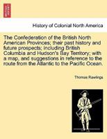The Confederation of the British North American Provinces; their past history and future prospects; including British Columbia and Hudson's Bay ... route from the Atlantic to the Pacific Ocean. 124131800X Book Cover