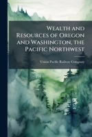 Wealth and Resources of Oregon and Washington, the Pacific Northwest: A Complete Guide Over the Local Lines of the Union Pacific Railway 1143066154 Book Cover
