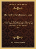 The Northwestern Provinces Code: Consisting of the Regulations and Local Acts, in Force in the Northwestern Provinces of the Presidency of Fort Willia 1165612917 Book Cover