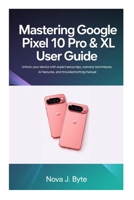 MASTERING GOOGLE PIXEL 10 PRO & XL USER GUIDE: Unlock Your Device with Expert Setup Tips, Pro Camera Techniques, AI Features, and Troubleshooting manual B0GMR6LJ5C Book Cover
