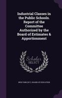 Industrial Classes in the Public Schools. Report of the Committee Authorized by the Board of Estimates & Apportionment 1346805210 Book Cover