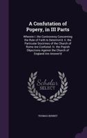 A Confutation of Popery, in III Parts: Wherein I. the Controversy Concerning the Rule of Faith Is Determin'd. Ii. the Particular Doctrines of the Church of Rome Are Confuted. Iii. the Popish Objection 1358907862 Book Cover