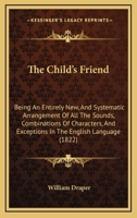 The Child's Friend: Being An Entirely New, And Systematic Arrangement Of All The Sounds, Combinations Of Characters, And Exceptions In The English Language 1377401588 Book Cover