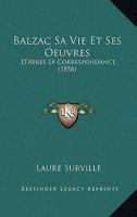 Balzac, Sa Vie Et Ses Œuvres: D'après Sa Correspondance 2013528183 Book Cover