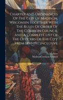 Charter And Ordinances Of The City Of Madison, Wisconsin Together With The Rules Of Order Of The Common Council And A Complete List Of The Officers Of The City From 1850-1917, inclusive 1020221151 Book Cover