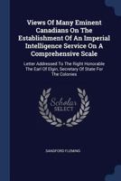 Views Of Many Eminent Canadians On The Establishment Of An Imperial Intelligence Service On A Comprehensive Scale: Letter Addressed To The Right ... Of Elgin, Secretary Of State For The Colonies 1377308529 Book Cover