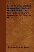 Result of Astronomical Observations Made at the Honorable, the East India Company's Observatory at Madras, Volume 4 1144493749 Book Cover