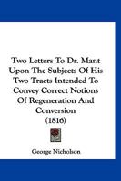 Two Letters To Dr. Mant Upon The Subjects Of His Two Tracts Intended To Convey Correct Notions Of Regeneration And Conversion 1167199367 Book Cover