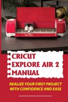 Cricut Explore Air 2 Manual: Realize Your First Project With Confidence And Ease: Cricut Explore Air 2 Basics B09CGFWQJ7 Book Cover