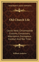 Old Church Life: Courts Held, Christmastide Customs, Compulsory Attendance, Outrageous Conduct And War Time 1271805693 Book Cover