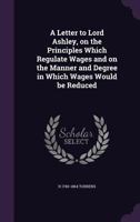 A letter to Lord Ashley, on the principles which regulate wages and on the manner and degree in whic 0526974982 Book Cover