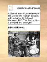 A view of the various editions of the Greek and Roman classics, with remarks, by Edward Harwood, D.D. The third edition. Corrected and enlarged. 1140966928 Book Cover