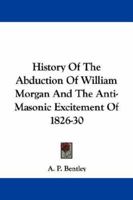 History of the Abduction of William Morgan, and the Anti-Masonic Excitement of 1826-30: With Many Details and Incidents Never Before Published (Classic Reprint) 1163079227 Book Cover