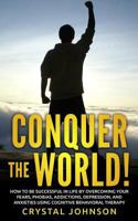 Conquer The World!: How To Be Successful In Life By Overcoming Your Fears, Phobias, Addictions, Depression, And Anxieties Using Cognitive Behavioral Therapy 1532868669 Book Cover