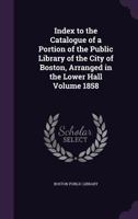 Index to the Catalogue of a Portion of the Public Library of the City of Boston, Arranged in the Lower Hall; 1858 1015245226 Book Cover
