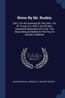 Notes by Mr. Ruskin. Part I: On His Drawings by Th Late J. M. W. Turner, R. A.; Part II: On His Own Handiwork, Illustrative of Turner. Being Exhibited at the Fine Arts Society's Galleries, 148, Bond S 1296989992 Book Cover