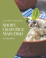 123 Great Short Grain Rice Main Dish Recipes: The Highest Rated Short Grain Rice Main Dish Cookbook You Should Read B08FP3SPWN Book Cover