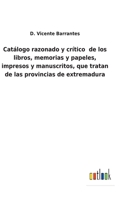 Catálogo razonado y crítico de los libros, memorias y papeles: Impresos y manuscritos, que tratan de las provincias de Extremadura, así tocante a su historia, religión y geografía, como a sus antigüed 1246657074 Book Cover