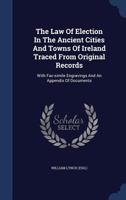 The Law Of Election In The Ancient Cities And Towns Of Ireland Traced From Original Records: With Fac-simile Engravings And An Appendix Of Documents 101861950X Book Cover