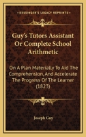 Guy's Tutors Assistant Or Complete School Arithmetic: On A Plan Materially To Aid The Comprehension, And Accelerate The Progress Of The Learner 1436864275 Book Cover