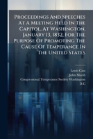 Proceedings And Speeches At A Meeting Held In The Capitol, At Washington, January 13, 1832, For The Purpose Of Promoting The Cause Of Temperance In The United States... 1275739563 Book Cover