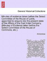 Minutes Of Evidence Taken Before The Select Committee Of The House Of Lords: Appointed To Enquire Into The Present State Of The Affairs Of The ... East-indies, And China, And To Report To... 1241405727 Book Cover