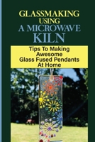 Glassmaking Using A Microwave Kiln: Tips To Making Awesome Glass Fused Pendants At Home: Directions To Make Glass Fused Pendants At Home B09DMTSZ1J Book Cover