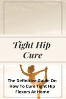 Tight Hip Cure: The Definitive Guide On How To Cure Tight Hip Flexors At Home: Hip Flexor Stretch Benefits B08YQR6D4Y Book Cover